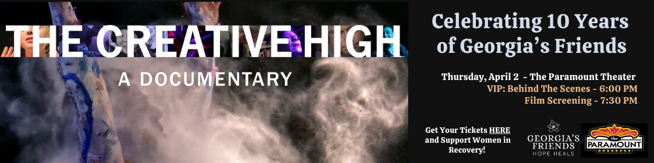 The Creative High - A Documentary. Celebrating 10 Years of Georgia's Friends. April 2 - The Paramount Theater. Click to get your tickets and support women in recovery.